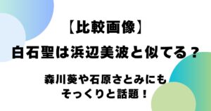 【比較画像】白石聖は浜辺美波と似てる？森川葵や石原さとみにもそっくりと話題！