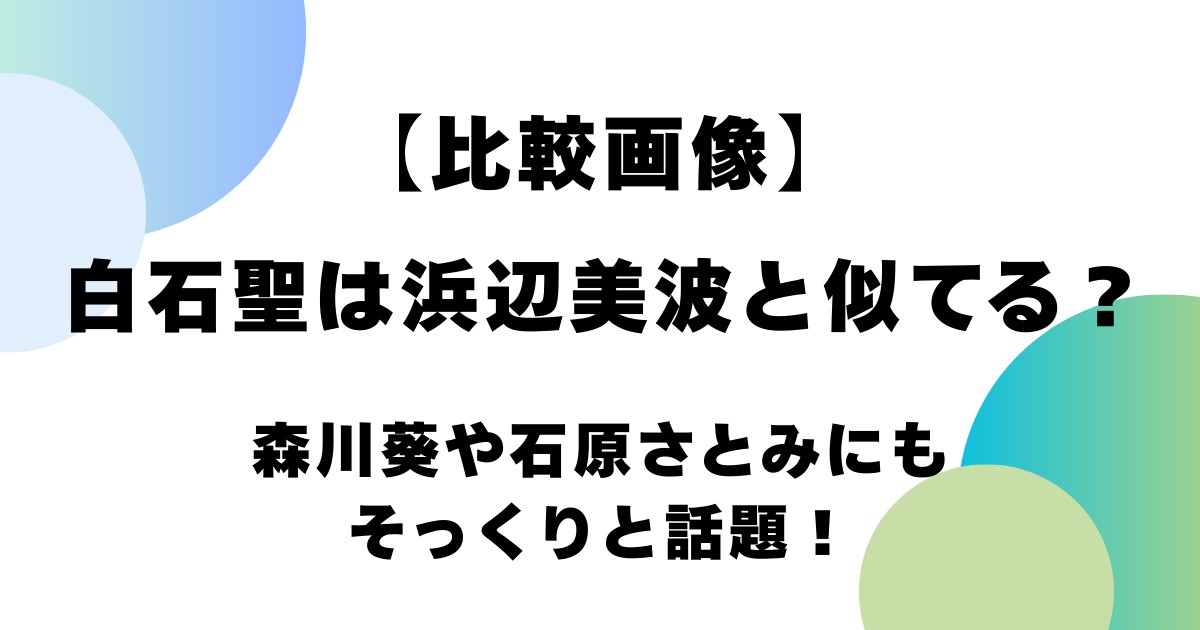【比較画像】白石聖は浜辺美波と似てる？森川葵や石原さとみにもそっくりと話題！